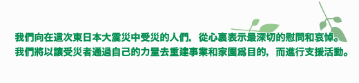 我們向在這次東日本大震災中受災的人們，從心裏表示最深切的慰問和哀悼。我們將以讓受災者通過自己的力量去重建事業和家園爲目的，而進行支援活動。