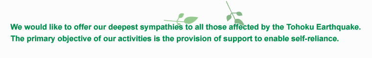 We would like to offer our deepest sympathies to all those affected by the Tohoku Earthquake. The primary objective of our activities is the provision of support to enable self-reliance.