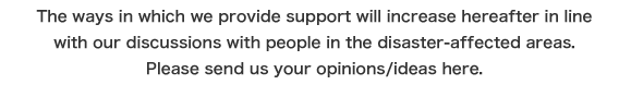 The ways in which we provide support will increase hereafter in line with our discussions with people in the disaster-affected areas. Please send us your opinions/ideas here.