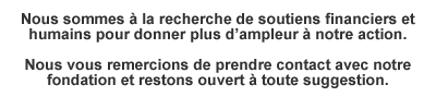 Nous sommes à la recherche de soutiens financiers et humains pour donner plus d'ampleur à notre action.Nous vous remercions de prendre contact avec notre fondation et restons ouvert à toute suggestion.