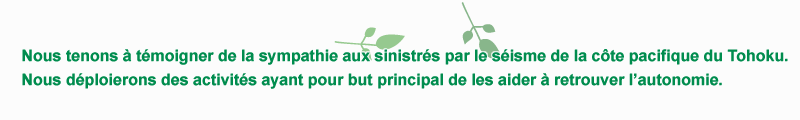 Nous tenons a temoigner de la sympathie aux sinistres par le seisme de la cote pacifique du Tohoku. Nous deploierons des activites ayant pour but principal de les aider a retrouver l’autonomie.