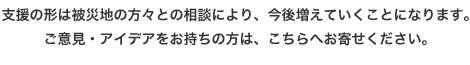 支援の形は被災地の方々との相談により、今後増えていくことになります。ご意見・アイデアをお持ちの方は、こちらへお寄せください。